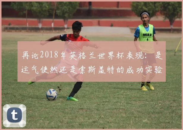 再论2018年英格兰世界杯表现：是运气使然还是索斯盖特的成功实验？