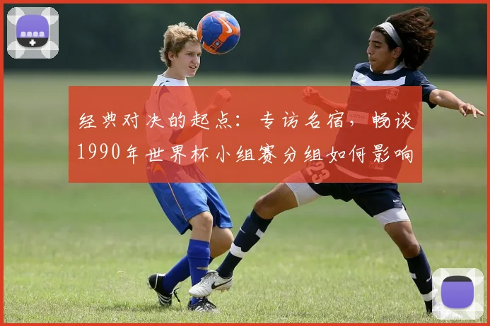 经典对决的起点:专访名宿,畅谈1990年世界杯小组赛分组如何影响冠军之路