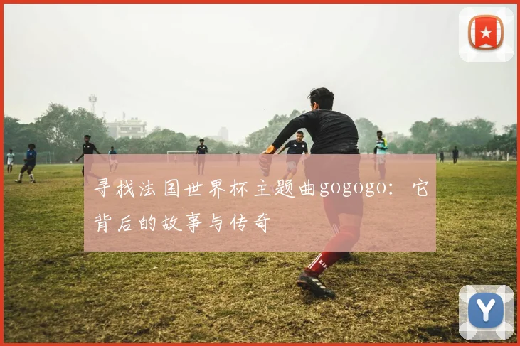 寻找法国世界杯主题曲gogogo：它背后的故事与传奇