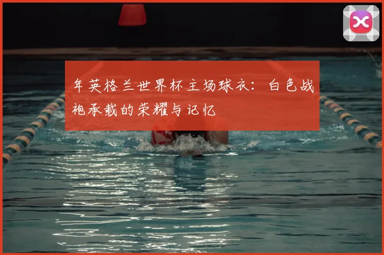年英格兰世界杯主场球衣:白色战袍承载的荣耀与记忆