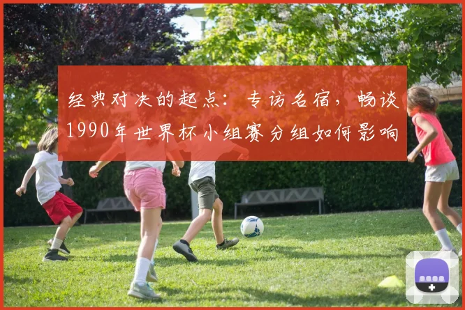 经典对决的起点:专访名宿,畅谈1990年世界杯小组赛分组如何影响冠军之路