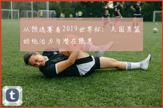 从预选赛看2019世界杯:美国男篮的统治力与潜在隐患