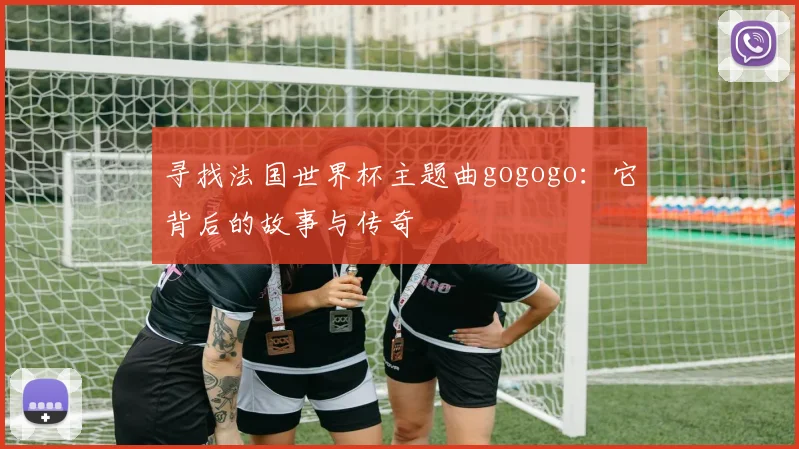 寻找法国世界杯主题曲gogogo：它背后的故事与传奇