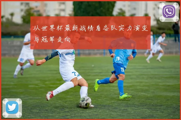 从世界杯最新战绩看各队实力演变与冠军走向