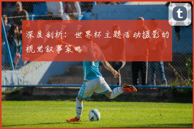 深度剖析：世界杯主题活动摄影的视觉叙事策略