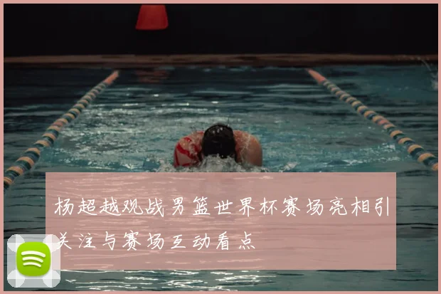 杨超越观战男篮世界杯赛场亮相引关注与赛场互动看点