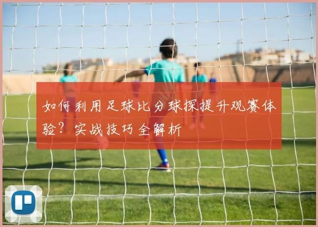 如何利用足球比分球探提升观赛体验？实战技巧全解析