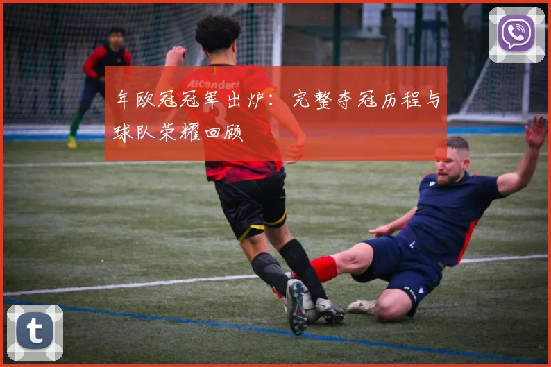 年欧冠冠军出炉：完整夺冠历程与球队荣耀回顾