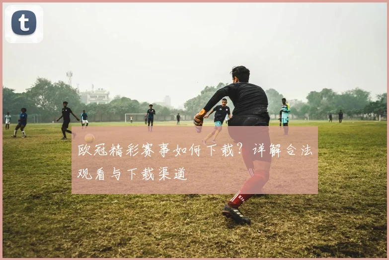 欧冠精彩赛事如何下载？详解合法观看与下载渠道