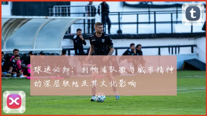 球迷必知：利物浦队徽与城市精神的深层联结及其文化影响